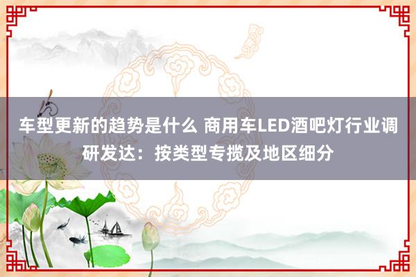 车型更新的趋势是什么 商用车LED酒吧灯行业调研发达：按类型专揽及地区细分