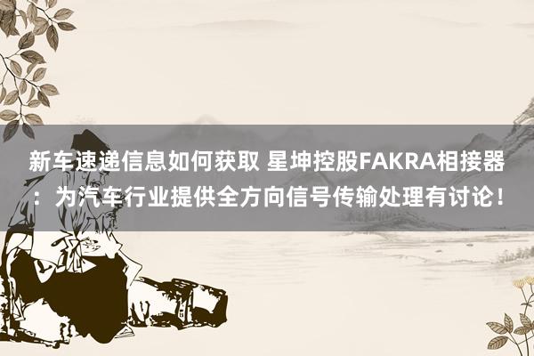 新车速递信息如何获取 星坤控股FAKRA相接器：为汽车行业提供全方向信号传输处理有讨论！