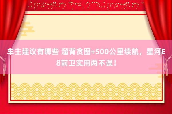 车主建议有哪些 溜背贪图+500公里续航，星河E8前卫实用两不误！