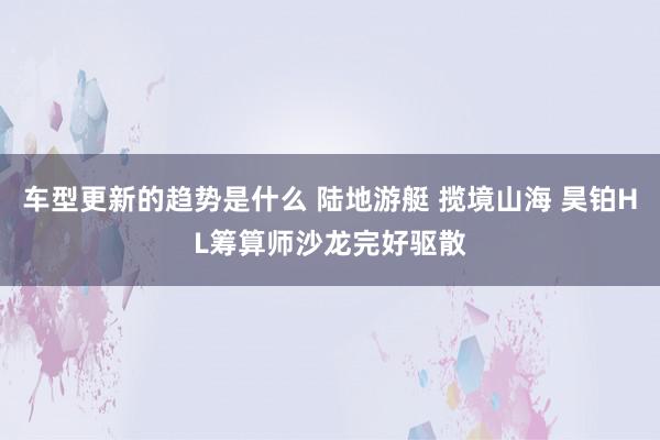 车型更新的趋势是什么 陆地游艇 揽境山海 昊铂HL筹算师沙龙完好驱散