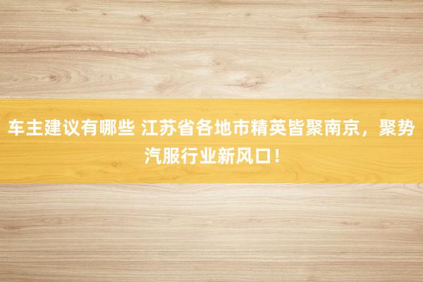 车主建议有哪些 江苏省各地市精英皆聚南京，聚势汽服行业新风口！