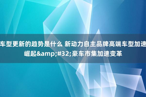 车型更新的趋势是什么 新动力自主品牌高端车型加速崛起&#32;豪车市集加速变革