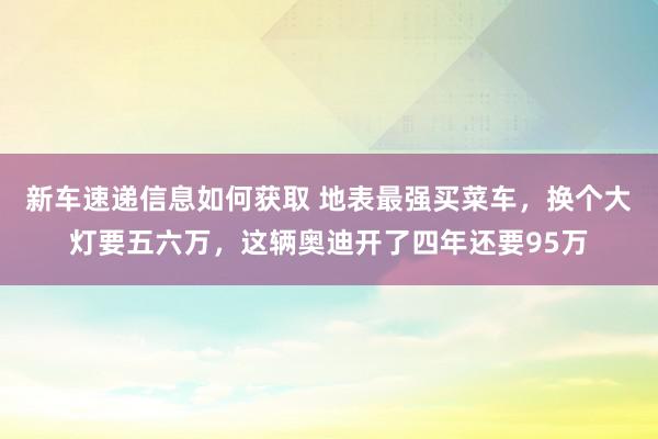 新车速递信息如何获取 地表最强买菜车，换个大灯要五六万，这辆奥迪开了四年还要95万