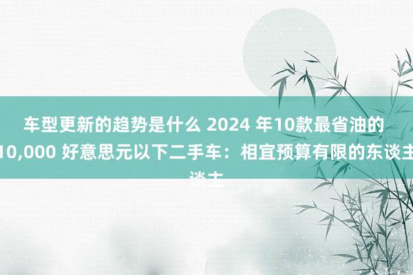 车型更新的趋势是什么 2024 年10款最省油的 10,000 好意思元以下二手车：相宜预算有限的东谈主