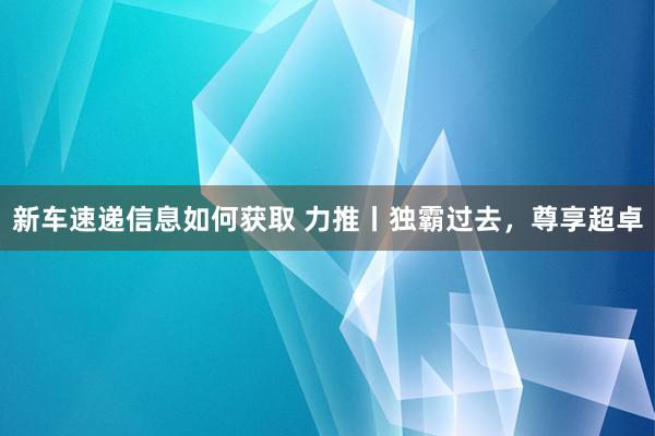 新车速递信息如何获取 力推丨独霸过去，尊享超卓