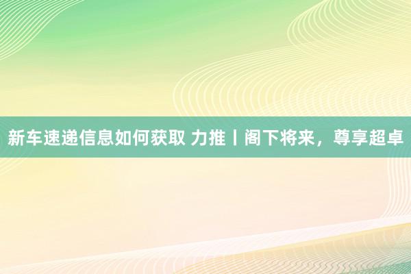 新车速递信息如何获取 力推丨阁下将来，尊享超卓