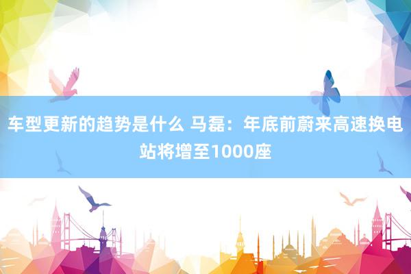 车型更新的趋势是什么 马磊：年底前蔚来高速换电站将增至1000座