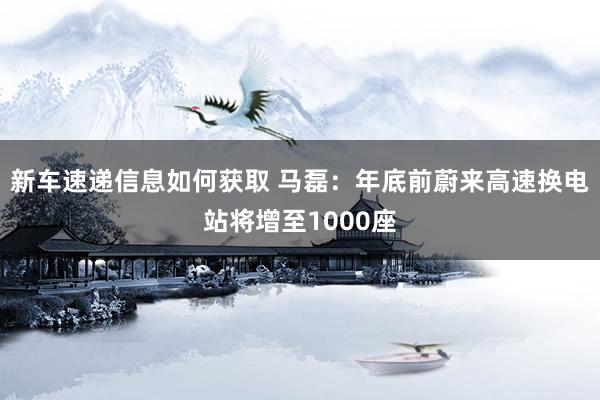 新车速递信息如何获取 马磊：年底前蔚来高速换电站将增至1000座