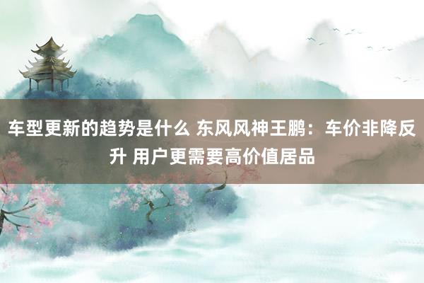 车型更新的趋势是什么 东风风神王鹏：车价非降反升 用户更需要高价值居品