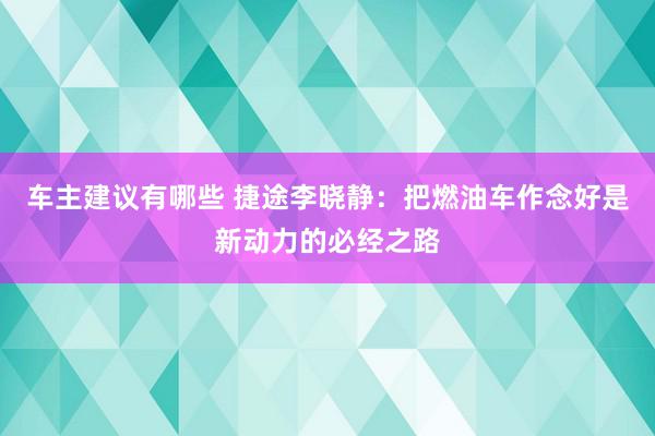 车主建议有哪些 捷途李晓静：把燃油车作念好是新动力的必经之路