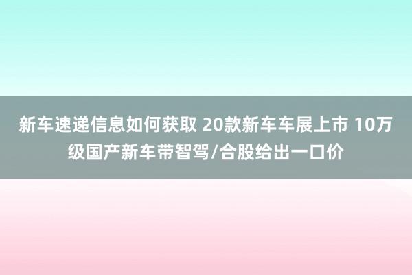 新车速递信息如何获取 20款新车车展上市 10万级国产新车带智驾/合股给出一口价