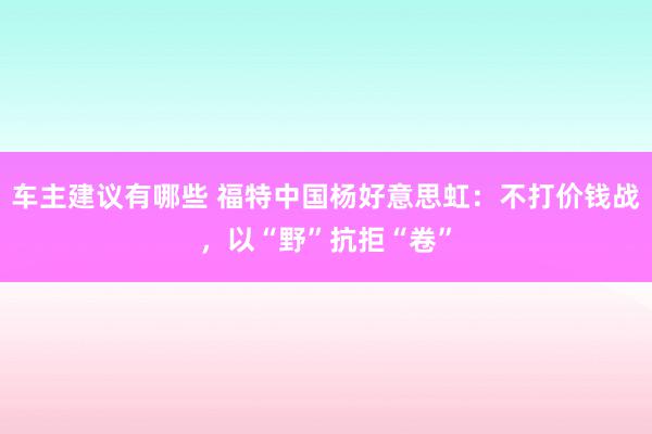 车主建议有哪些 福特中国杨好意思虹：不打价钱战，以“野”抗拒“卷”