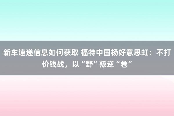 新车速递信息如何获取 福特中国杨好意思虹：不打价钱战，以“野”叛逆“卷”