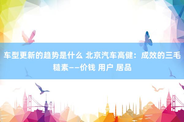 车型更新的趋势是什么 北京汽车高健：成效的三毛糙素——价钱 用户 居品