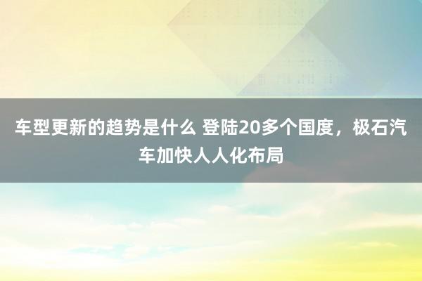 车型更新的趋势是什么 登陆20多个国度，极石汽车加快人人化布局