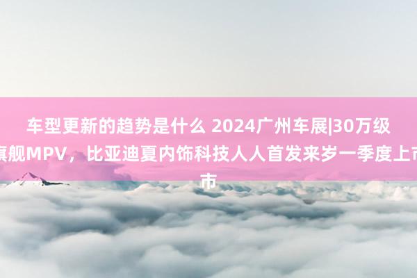 车型更新的趋势是什么 2024广州车展|30万级旗舰MPV，比亚迪夏内饰科技人人首发来岁一季度上市