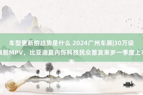 车型更新的趋势是什么 2024广州车展|30万级旗舰MPV，比亚迪夏内饰科技民众首发来岁一季度上市