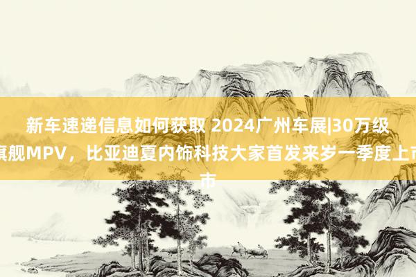 新车速递信息如何获取 2024广州车展|30万级旗舰MPV，比亚迪夏内饰科技大家首发来岁一季度上市