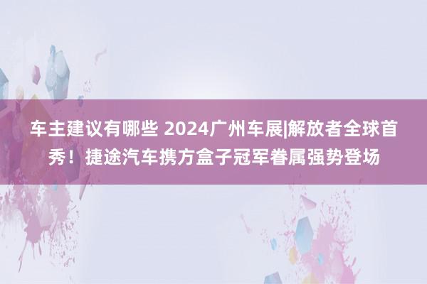 车主建议有哪些 2024广州车展|解放者全球首秀！捷途汽车携方盒子冠军眷属强势登场