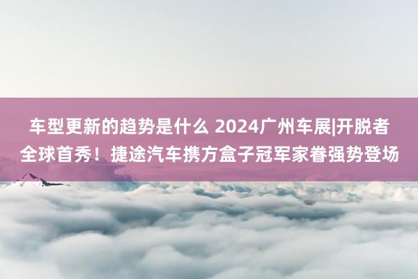 车型更新的趋势是什么 2024广州车展|开脱者全球首秀！捷途汽车携方盒子冠军家眷强势登场