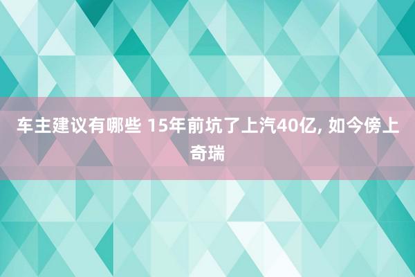 车主建议有哪些 15年前坑了上汽40亿, 如今傍上奇瑞