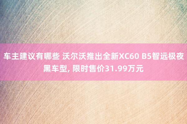 车主建议有哪些 沃尔沃推出全新XC60 B5智远极夜黑车型, 限时售价31.99万元