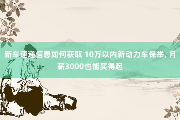 新车速递信息如何获取 10万以内新动力车保举, 月薪3000也能买得起