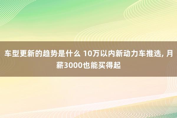 车型更新的趋势是什么 10万以内新动力车推选, 月薪3000也能买得起