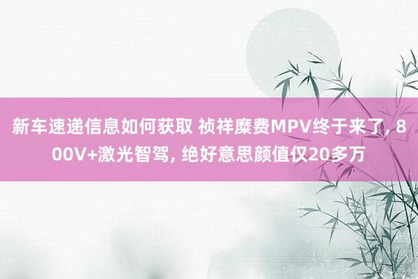 新车速递信息如何获取 祯祥糜费MPV终于来了, 800V+激光智驾, 绝好意思颜值仅20多万