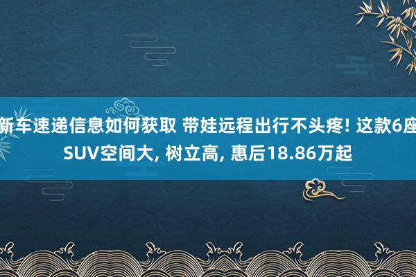 新车速递信息如何获取 带娃远程出行不头疼! 这款6座SUV空间大, 树立高, 惠后18.86万起