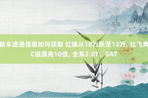 新车速递信息如何获取 红旗从18万跌至13万, 比飞奔C级漂亮10倍, 全系2.0T、8AT