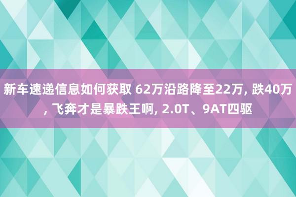 新车速递信息如何获取 62万沿路降至22万, 跌40万, 飞奔才是暴跌王啊, 2.0T、9AT四驱