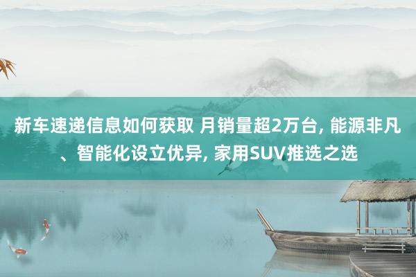 新车速递信息如何获取 月销量超2万台, 能源非凡、智能化设立优异, 家用SUV推选之选