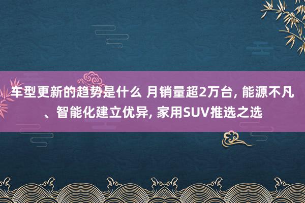 车型更新的趋势是什么 月销量超2万台, 能源不凡、智能化建立优异, 家用SUV推选之选