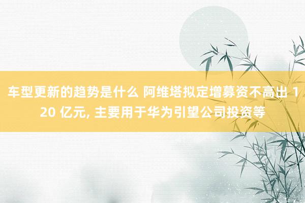 车型更新的趋势是什么 阿维塔拟定增募资不高出 120 亿元, 主要用于华为引望公司投资等