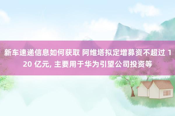 新车速递信息如何获取 阿维塔拟定增募资不超过 120 亿元, 主要用于华为引望公司投资等