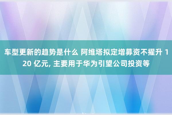 车型更新的趋势是什么 阿维塔拟定增募资不擢升 120 亿元, 主要用于华为引望公司投资等