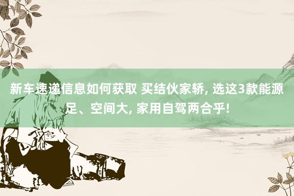 新车速递信息如何获取 买结伙家轿, 选这3款能源足、空间大, 家用自驾两合乎!