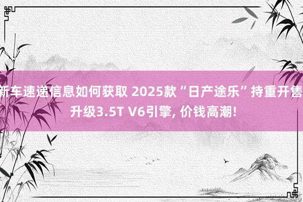 新车速递信息如何获取 2025款“日产途乐”持重开售, 升级3.5T V6引擎, 价钱高潮!