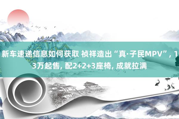 新车速递信息如何获取 祯祥造出“真·子民MPV”, 13万起售, 配2+2+3座椅, 成就拉满