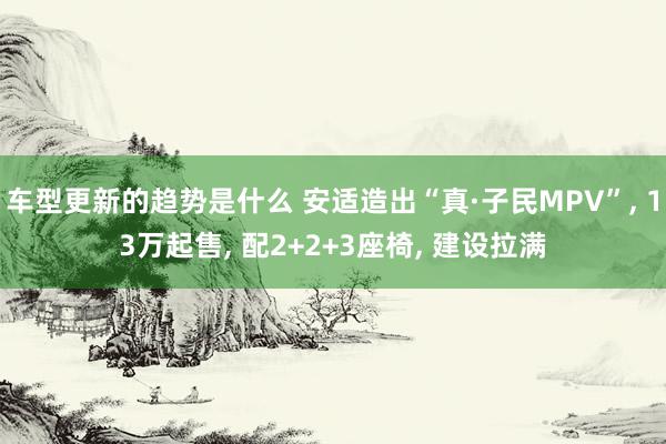 车型更新的趋势是什么 安适造出“真·子民MPV”, 13万起售, 配2+2+3座椅, 建设拉满