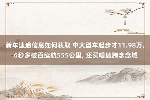 新车速递信息如何获取 中大型车起步才11.98万, 6秒多破百续航555公里, 还买啥速腾念念域