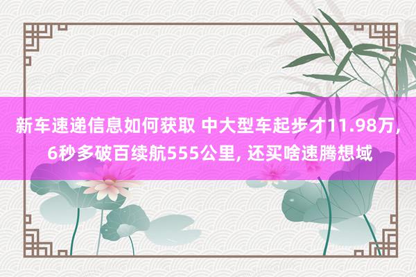 新车速递信息如何获取 中大型车起步才11.98万, 6秒多破百续航555公里, 还买啥速腾想域