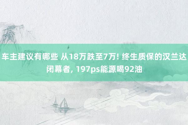 车主建议有哪些 从18万跌至7万! 终生质保的汉兰达闭幕者, 197ps能源喝92油