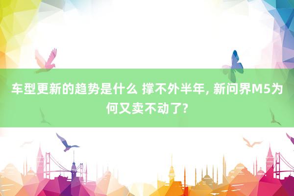 车型更新的趋势是什么 撑不外半年, 新问界M5为何又卖不动了?