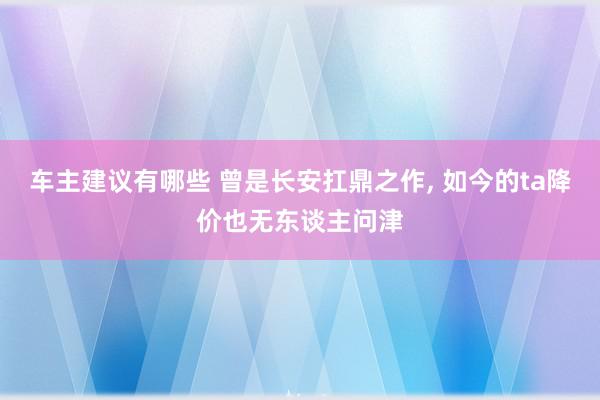 车主建议有哪些 曾是长安扛鼎之作, 如今的ta降价也无东谈主问津