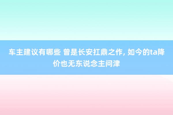 车主建议有哪些 曾是长安扛鼎之作, 如今的ta降价也无东说念主问津