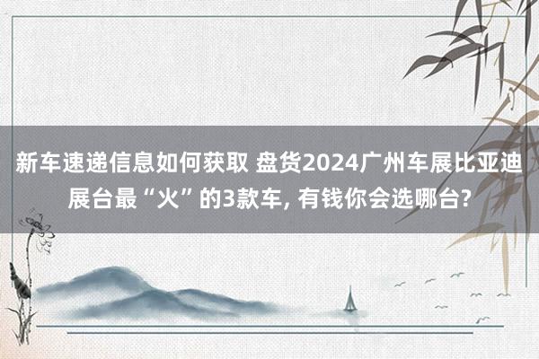 新车速递信息如何获取 盘货2024广州车展比亚迪展台最“火”的3款车, 有钱你会选哪台?