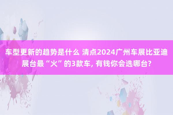 车型更新的趋势是什么 清点2024广州车展比亚迪展台最“火”的3款车, 有钱你会选哪台?