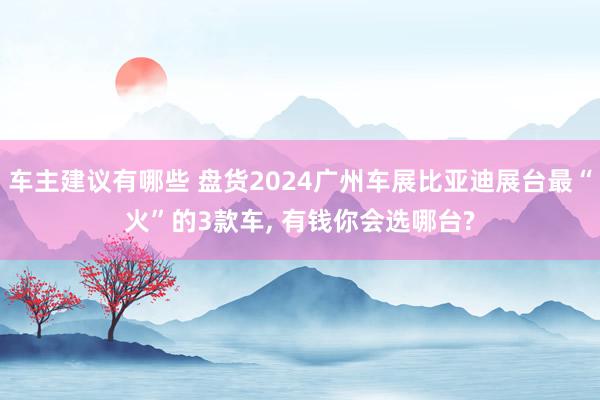 车主建议有哪些 盘货2024广州车展比亚迪展台最“火”的3款车, 有钱你会选哪台?